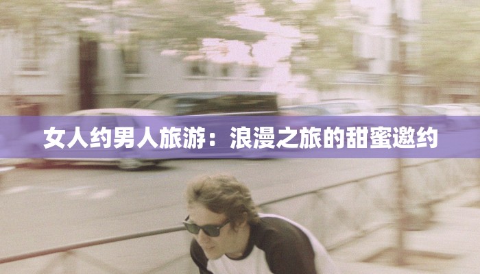 女人约男人旅游：浪漫之旅的甜蜜邀约