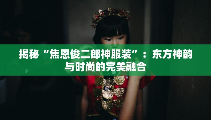 揭秘“焦恩俊二郎神服装”：东方神韵与时尚的完美融合