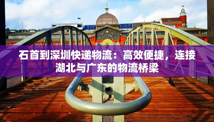 石首到深圳快递物流：高效便捷，连接湖北与广东的物流桥梁