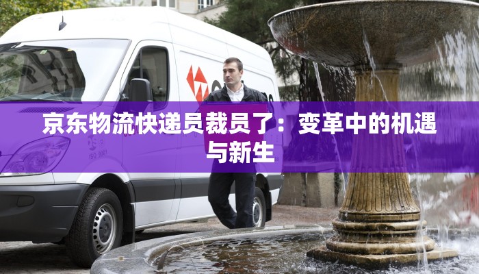 京东物流快递员裁员了：变革中的机遇与新生