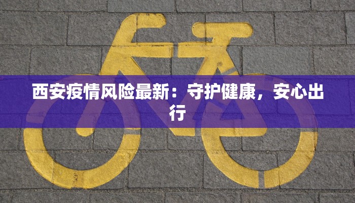 西安疫情风险最新:守护健康,安心出行 西安疫情风险最新:守护健康,安心出行
