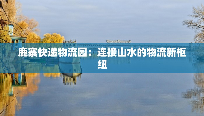 鹿寨快递物流园:连接山水的物流新枢纽 鹿寨快递物流园:连接山水的物流新枢纽